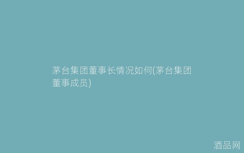 茅台集团董事长情况如何(茅台集团董事成员)