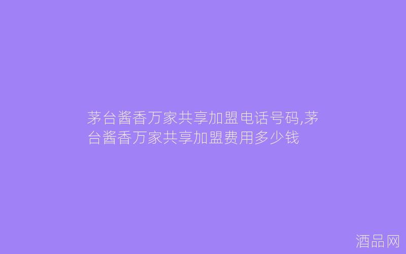茅台酱香万家共享加盟电话号码,茅台酱香万家共享加盟费用多少钱