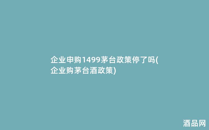 企业申购1499茅台政策停了吗(企业购茅台酒政策)