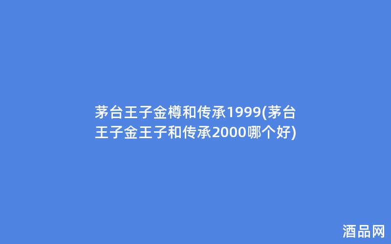 茅台王子金樽和传承1999(茅台王子金王子和传承2000哪个好)