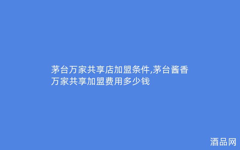 茅台万家共享店加盟条件,茅台酱香万家共享加盟费用多少钱
