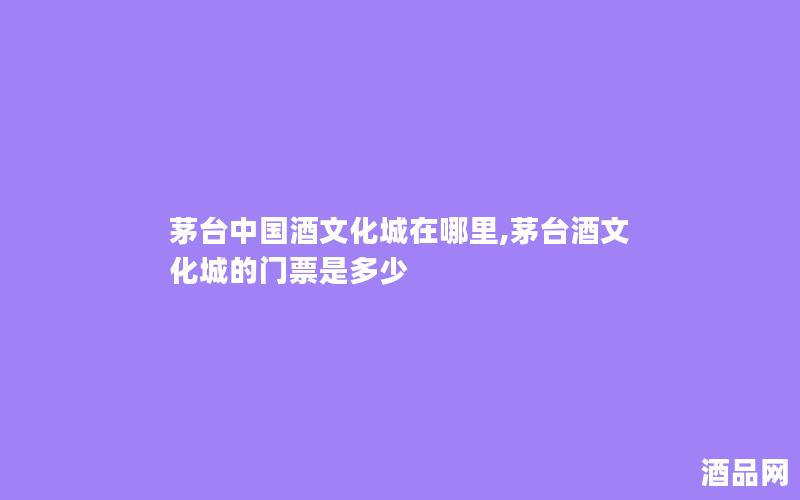 茅台中国酒文化城在哪里,茅台酒文化城的门票是多少