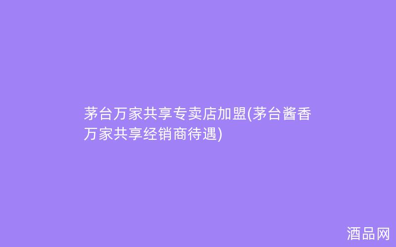 茅台万家共享专卖店加盟(茅台酱香万家共享经销商待遇)