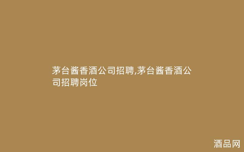 茅台酱香酒公司招聘,茅台酱香酒公司招聘岗位