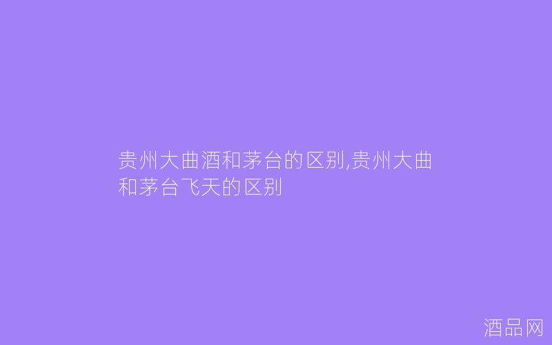 贵州大曲酒和茅台的区别,贵州大曲和茅台飞天的区别