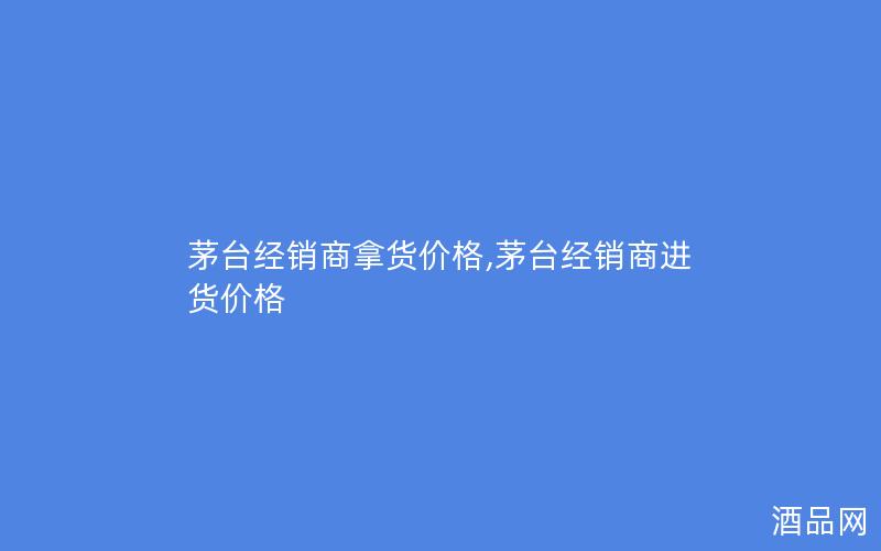 茅台经销商拿货价格,茅台经销商进货价格