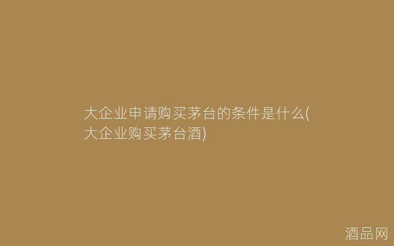 大企业申请购买茅台的条件是什么(大企业购买茅台酒)