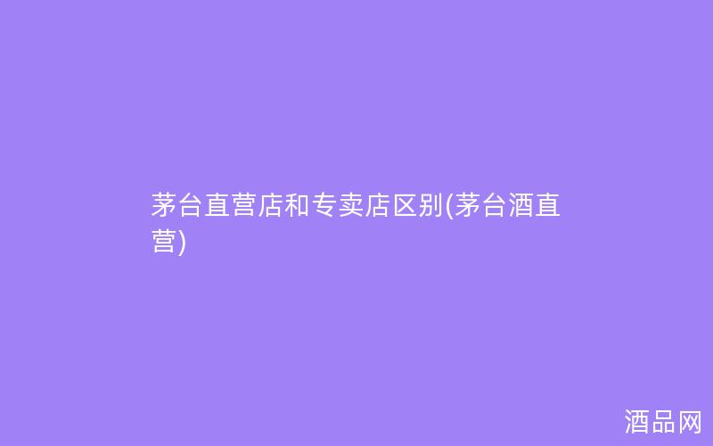 茅台直营店和专卖店区别(茅台酒直营)