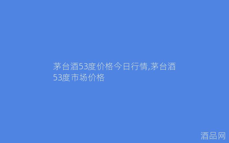 茅台酒53度价格今日行情,茅台酒53度市场价格