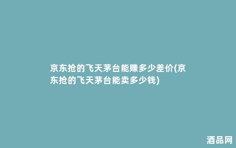 京东抢的飞天茅台能赚多少差价(京东抢的飞天茅台能卖多少钱)