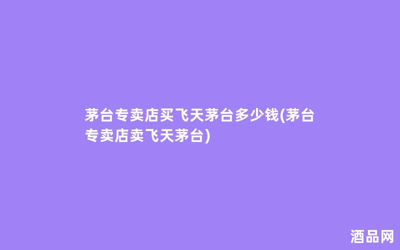 茅台专卖店买飞天茅台多少钱(茅台专卖店卖飞天茅台)