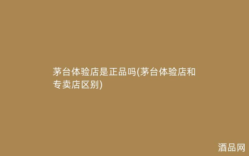 茅台体验店是正品吗(茅台体验店和专卖店区别)
