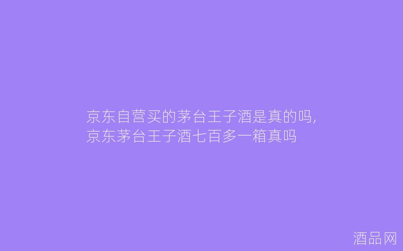 京东自营买的茅台王子酒是真的吗,京东茅台王子酒七百多一箱真吗