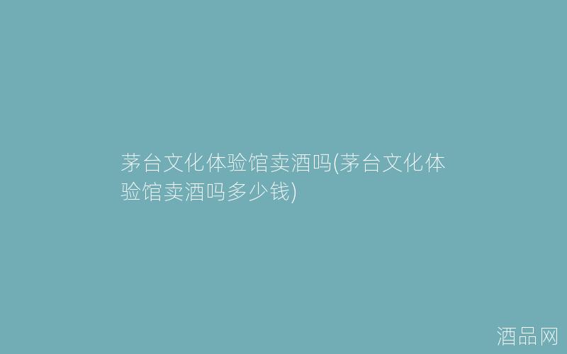 茅台文化体验馆卖酒吗(茅台文化体验馆卖酒吗多少钱)