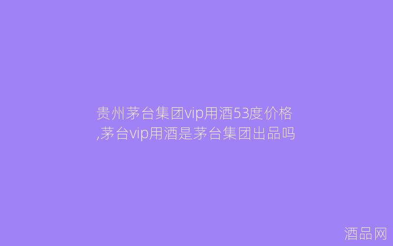 贵州茅台集团vip用酒53度价格,茅台vip用酒是茅台集团出品吗