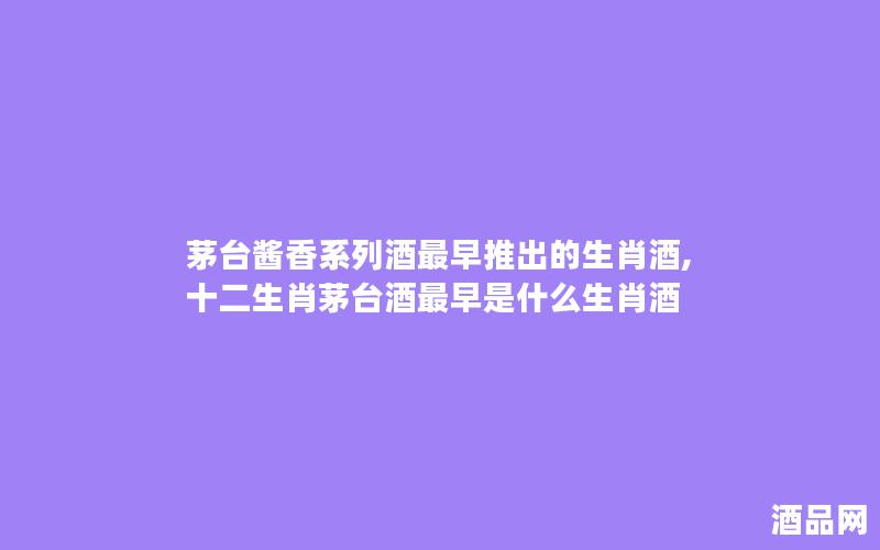 茅台酱香系列酒最早推出的生肖酒,十二生肖茅台酒最早是什么生肖酒