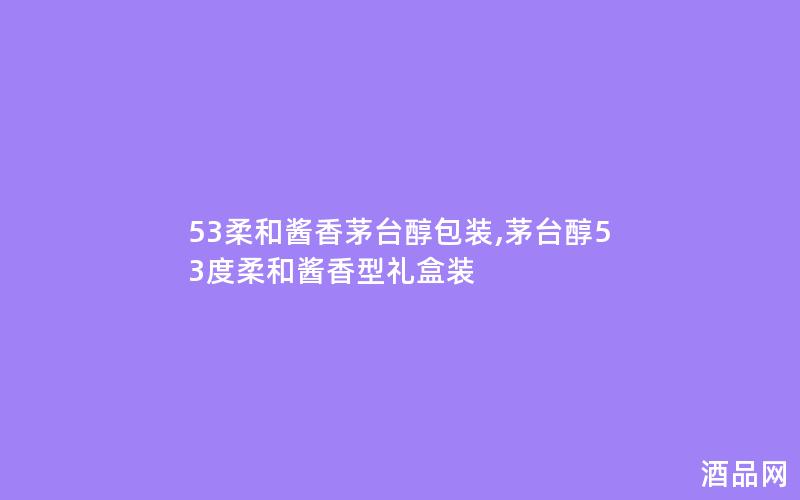 53柔和酱香茅台醇包装,茅台醇53度柔和酱香型礼盒装
