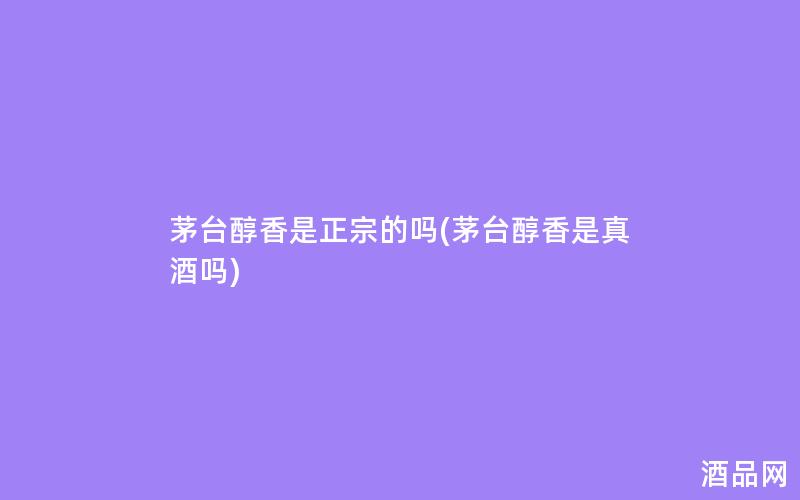 茅台醇香是正宗的吗(茅台醇香是真酒吗)