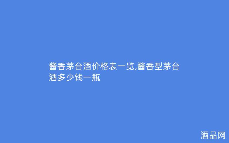 酱香茅台酒价格表一览,酱香型茅台酒多少钱一瓶
