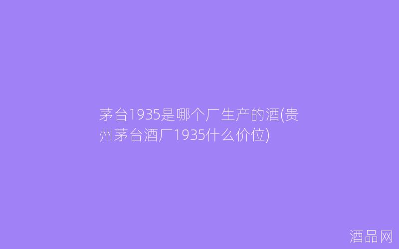 茅台1935是哪个厂生产的酒(贵州茅台酒厂1935什么价位)