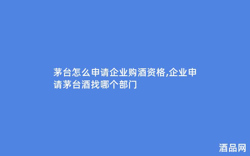 茅台怎么申请企业购酒资格,企业申请茅台酒找哪个部门
