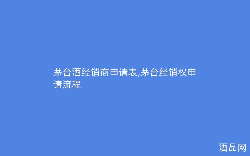 茅台酒经销商申请表,茅台经销权申请流程