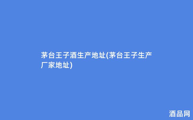 茅台王子酒生产地址(茅台王子生产厂家地址)