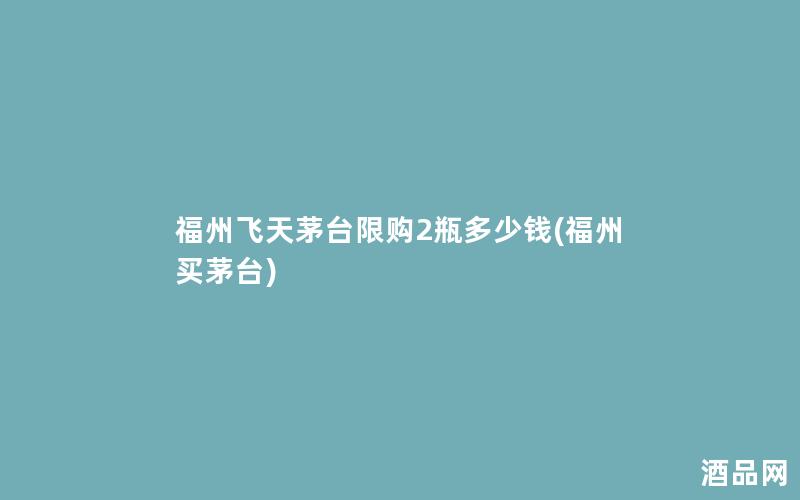 福州飞天茅台限购2瓶多少钱(福州买茅台)