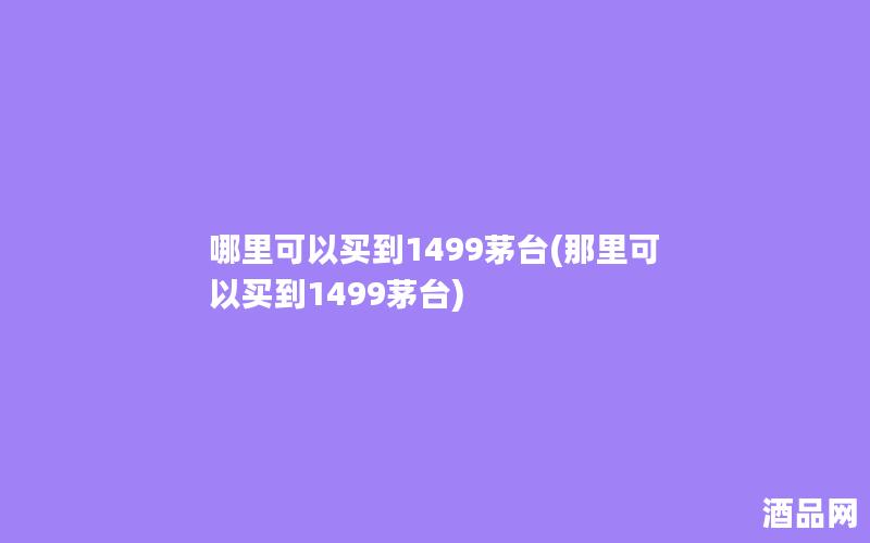 哪里可以买到1499茅台(那里可以买到1499茅台)