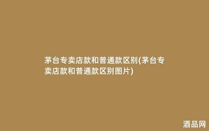 茅台专卖店款和普通款区别(茅台专卖店款和普通款区别图片)