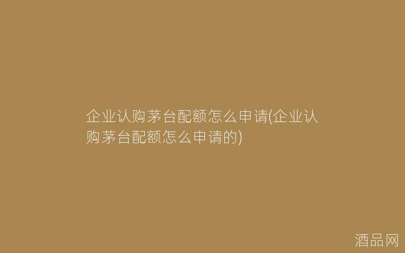 企业认购茅台配额怎么申请(企业认购茅台配额怎么申请的)