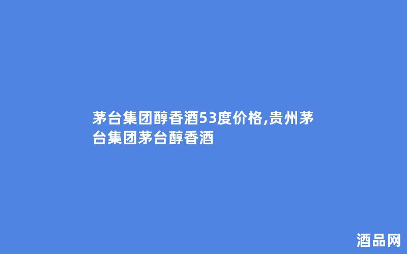 茅台集团醇香酒53度价格,贵州茅台集团茅台醇香酒