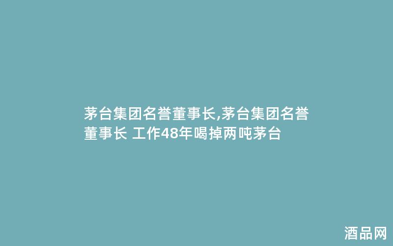 茅台集团名誉董事长,茅台集团名誉董事长 工作48年喝掉两吨茅台