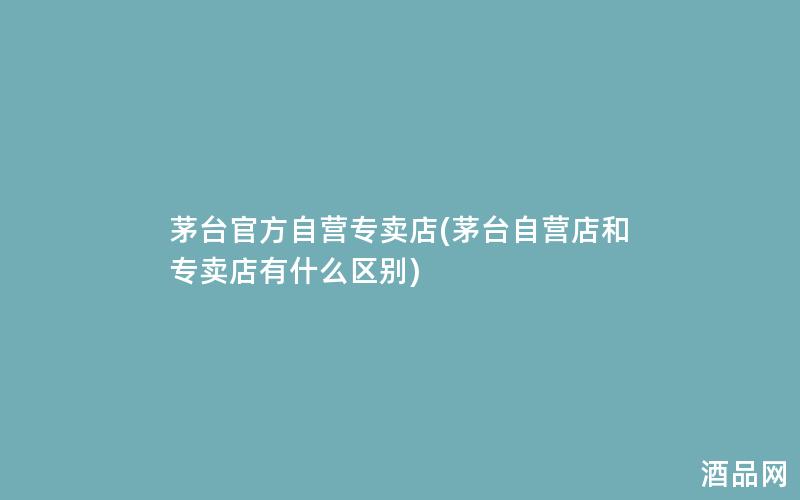 茅台官方自营专卖店(茅台自营店和专卖店有什么区别)