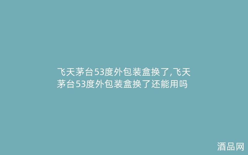 飞天茅台53度外包装盒换了,飞天茅台53度外包装盒换了还能用吗
