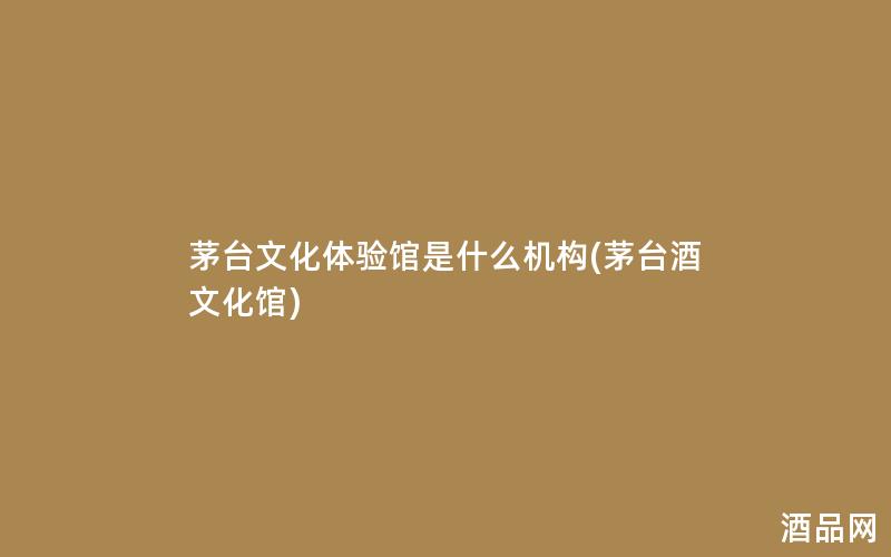 茅台文化体验馆是什么机构(茅台酒文化馆)