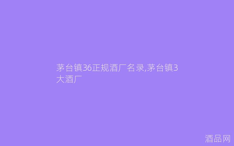 茅台镇36正规酒厂名录,茅台镇3大酒厂