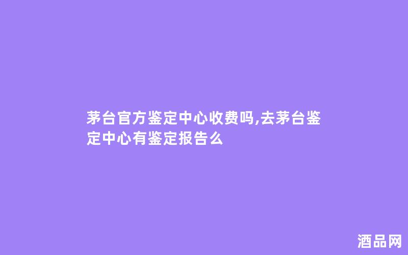 茅台官方鉴定中心收费吗,去茅台鉴定中心有鉴定报告么