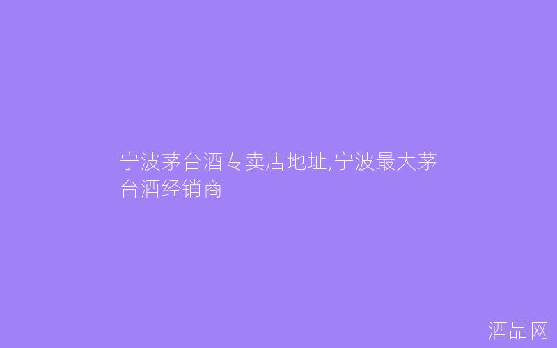 宁波茅台酒专卖店地址,宁波最大茅台酒经销商