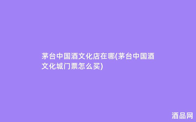 茅台中国酒文化店在哪(茅台中国酒文化城门票怎么买)