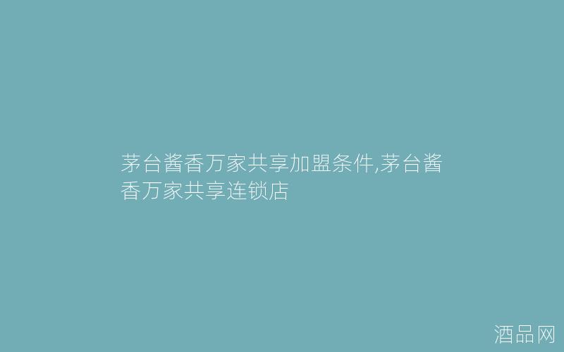 茅台酱香万家共享加盟条件,茅台酱香万家共享连锁店