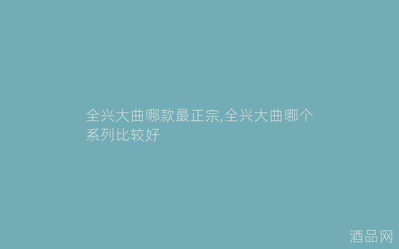 全兴大曲哪款最正宗,全兴大曲哪个系列比较好