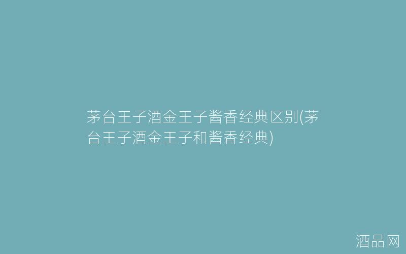 茅台王子酒金王子酱香经典区别(茅台王子酒金王子和酱香经典) 茅台王子酒金王子酱香经典区别(茅台王子酒金王子和酱香经典)