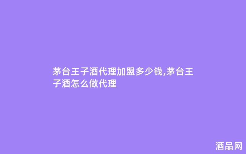 茅台王子酒代理加盟多少钱,茅台王子酒怎么做代理