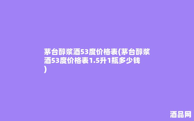 茅台醇浆酒53度价格表(茅台醇浆酒53度价格表1.5升1瓶多少钱)