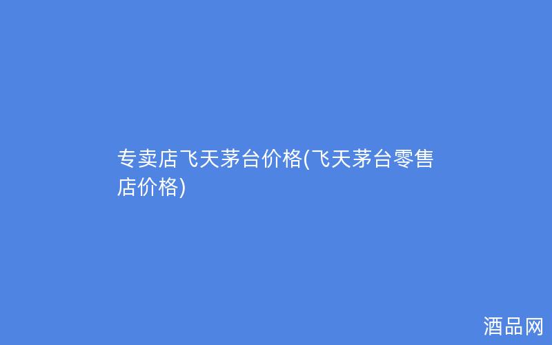 专卖店飞天茅台价格(飞天茅台零售店价格)