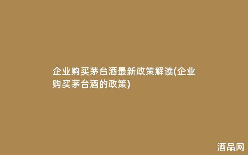 企业购买茅台酒最新政策解读(企业购买茅台酒的政策)