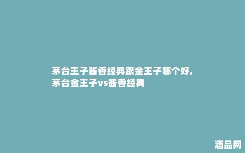 茅台王子酱香经典跟金王子哪个好,茅台金王子vs酱香经典