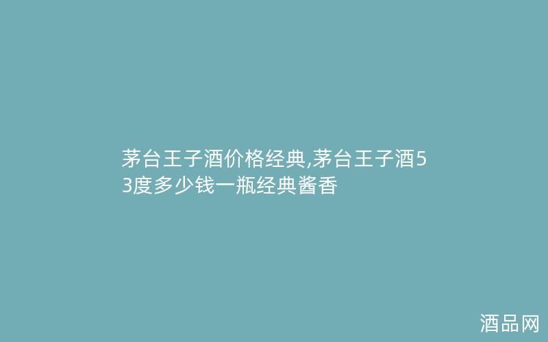 茅台王子酒价格经典,茅台王子酒53度多少钱一瓶经典酱香