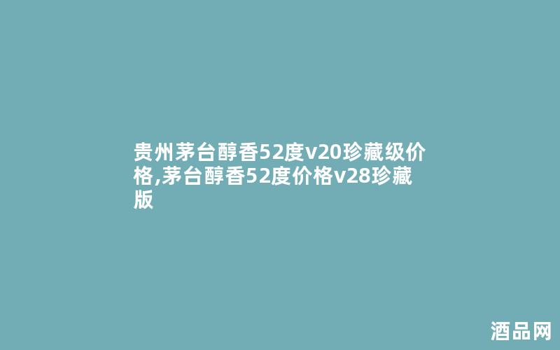 贵州茅台醇香52度v20珍藏级价格,茅台醇香52度价格v28珍藏版 贵州茅台醇香52度v20珍藏级价格,茅台醇香52度价格v28珍藏版
